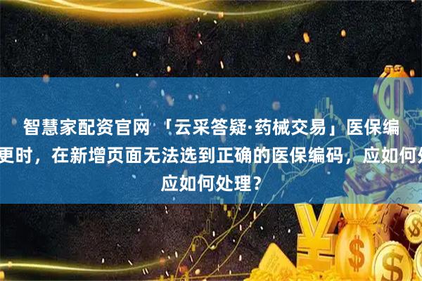 智慧家配资官网 「云采答疑·药械交易」医保编码变更时，在新增页面无法选到正确的医保编码，应如何处理？