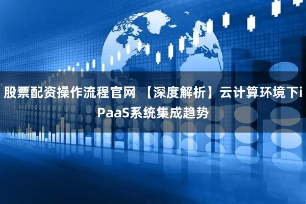 股票配资操作流程官网 【深度解析】云计算环境下iPaaS系统集成趋势