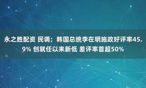 永之胜配资 民调：韩国总统李在明施政好评率45.9% 创就任以来新低 差评率首超50%